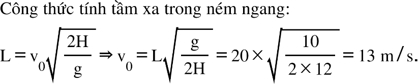 Công space thức space tính space tầm space xa space trong space ném space ngang colon straight L equals straight v subscript 0 square root of fraction numerator 2 straight H over denominator straight g end fraction end root rightwards double arrow straight v subscript 0 equals straight L square root of fraction numerator straight g over denominator 2 straight H end fraction end root equals 20 cross times square root of fraction numerator 10 over denominator 2 cross times 12 end fraction end root equals 13 space straight m divided by straight s.