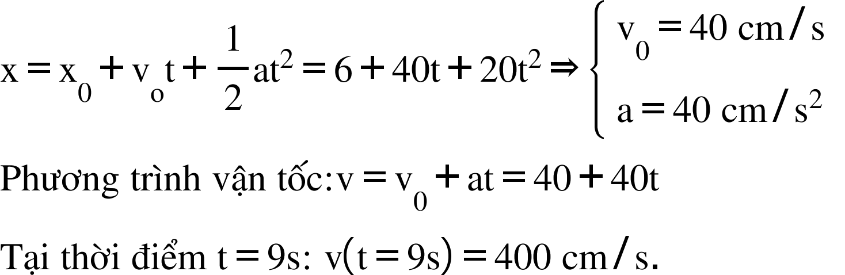 straight x equals straight x subscript 0 plus straight v subscript straight o straight t plus 1 half at squared equals 6 plus 40 straight t plus 20 straight t squared rightwards double arrow open curly brackets table row cell straight v subscript 0 equals 40 space cm divided by straight s end cell row cell straight a equals 40 space cm divided by straight s squared end cell end table close Phương space trình space vận space tốc colon straight v equals straight v subscript 0 plus at equals 40 plus 40 straight t Tại space thời space điểm space straight t equals 9 straight s colon space straight v open parentheses straight t equals 9 straight s close parentheses equals 400 space cm divided by straight s.
