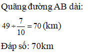 Điền đáp án đúng vào ô trống: Biết 7/10 quãng đường AB dài 49km Vậy cả quãng đường AB dài … km. (ảnh 1)