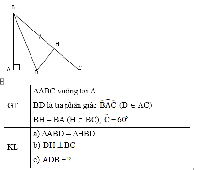 1) Cho hình vẽ sau, biết a // b và b // c. Tính số đo  góc C1 ? Cho ∆ABC vuông tại A. Tia phân giác của góc B cắt cạnh AC tại D. Trên cạnh BC lấy điểm H sao cho BH = BA. a) Chứng minh: ∆ABD = ∆HBD. b) Chứng minh: DH vuông góc BC. c) Giả sử góc C=60 độ . Tính số đo  góc ADB (ảnh 3)