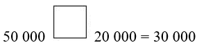 Viết dấu phép tính thích hợp vào ô trống (+, –, x :)  50 000 ô trống 20 000 = 30 000 (ảnh 1)
