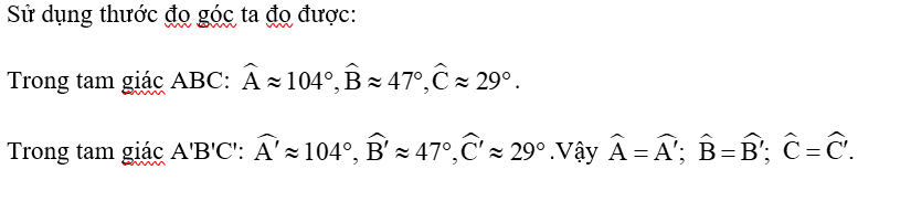 Cho hai tam giác ABC và A'B'C' (Hình 34) có: AB = A'B' = 2 cm, AC = A'C' = 3 cm, BC = B'C' = 4 cm.    Hãy sử dụng thước đo góc để kiểm nghiệm rằng (ảnh 1)