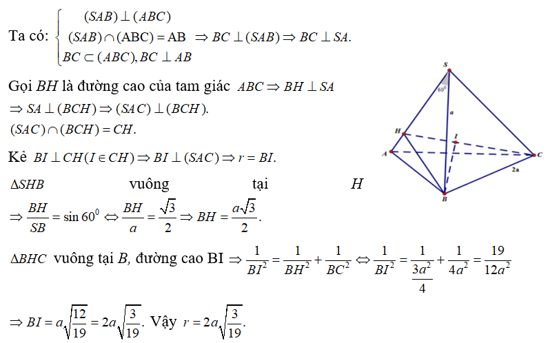Cho hình chóp SABC có đáy ABC là tam giác vuông tại B, BC=2a. Mặt bên (SAB) vuông góc với mặt đáy, biết ASB = 600, SB = a. Gọi (S) là mặt cầu tâm B và tiếp xúc với mặt phẳng (SAC). Tính bán kính r của mặt cầu (S). (ảnh 1)