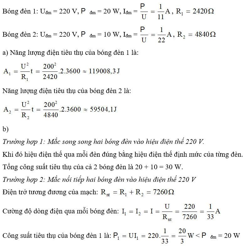 Trên nhãn của bóng đèn 1 có ghi 220 V – 20 W và bóng đèn 2 có ghi 220 V – 10 W. Coi điện trở của mỗi bóng đèn không thay đổi. a) Tính năng lượng điện tiêu thụ của mỗi bóng đến khi sử dụng ở hiệu điện thế 200 V trong thời gian 2 giờ. b) Tính tổng công suất điện tiêu thụ của cả hai bóng đèn trong những trường hợp sau: - Mắc song song hai bóng đèn vào hiệu điện thế 220 V. - Mắc nối tiếp hai bóng đèn vào hiệu điện thế 220 V. c) Dùng cách mắc nào nêu trên để cả hai bóng đèn đều sáng bình thường? Tại sao?  (ảnh 1)