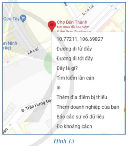 Nhập cụm từ “chợ Bến Thành” trên trang http://google.com/maps, sau đó nháy chuột vào địa điểm đó trên bản đồ ta được thông tin về kinh độ, vĩ độ như Hình 13. Hãy viết tọa độ địa lí của chợ Bến Thành thuộc Thành phố Hồ Chí Minh.   (ảnh 1)