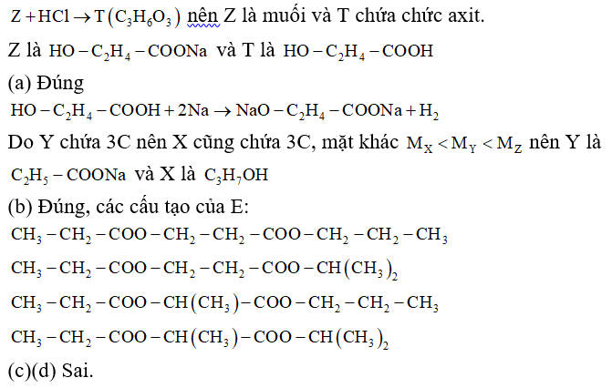 Thủy phân hoàn toàn chất hữu cơ E (C9H16O4, chứa hai chức este) bằng dung dịch NaOH, thu được sản phẩm gồm ancol X và hai chất hữu cơ Y, Z. Biết Y chứa 3 nguyên tử cacbon và MX < MY < MZ. Cho Z tác dụng với dung dịch HCl loãng, dư, thu được hợp chất hữu cơ T (C3H6O3). Cho các phát biểu sau: (a) Khi cho a mol T tác dụng với Na dư, thu được a mol H2. (b) Có 4 công thức cấu tạo thỏa mãn tính chất của E. (c) Ancol X là propan-1 ,2-điol. (d) Khối lượng mol của Z là 96 gam/mol. Số phát biểu đúng là A. 2.	B. 3.	C. 4.	D. 1. (ảnh 1)