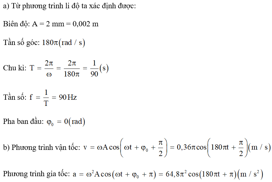 Một máy cơ khí khi hoạt động sẽ tạo ra những dao động được xem gần đúng là dao động điều hoà với phương trình li độ có dạng:   (mm) a) Hãy xác định biên độ, chu kì, tần số và tần số góc của dao động. b) Viết phương trình vận tốc và gia tốc của vật dao động. (ảnh 1)