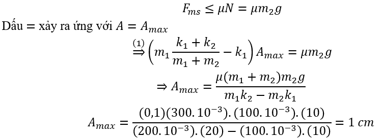 Cho cơ hệ như hình vẽ. Các lò xo đều đang ở trạng thái không biến dạng. Hệ số ma sát nghỉ cực đại giữa vật m_1 và vật m_2 là μ và không có ma sát giữa m_1 với bề mặt nằm ngang. Đưa hai vật lệch khỏi vị trí can đầu một khoảng A rồi thả nhẹ để hệ chuyển động.   Biết m_1=2m_2=200 g; k_2=2k_1=20 N/m; μ=0,1; lấy g=10 m/s^2 . Giá trị lớn nhất của A để trong quá trình chuyển động m_2 không trượt trên bề mặt của vật m_1 là 	A. 2 cm.	B. 1,5 cm.	C. 1 cm.	D. 2,5 cm. (ảnh 6)