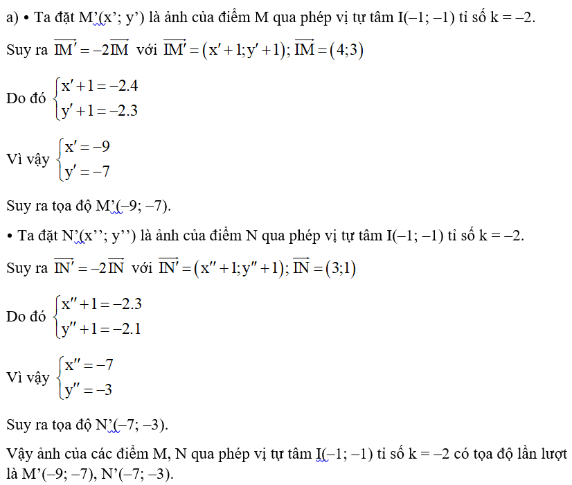 Trong mặt phẳng tọa độ Oxy, cho M(3; 2), N(2; 0). a) Tìm ảnh của các điểm M, N qua phép vị tự tâm I(–1; –1) tỉ số k = –2. b) Tìm ảnh của các điểm M, N qua phép vị tự tâm O tỉ số k = 3. (ảnh 1)