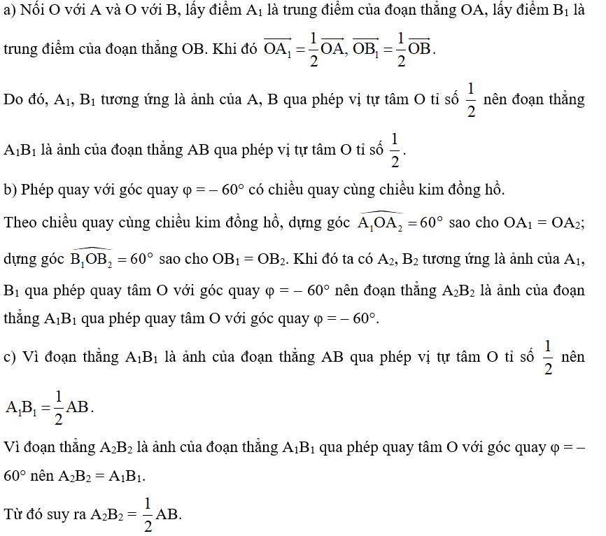 Trong Hình 53, cho đoạn thẳng AB. Nêu cách dựng:  a) Đoạn thẳng A1B1 là ảnh của đoạn thẳng AB qua phép vị tự tâm O tỉ số  ;  b) Đoạn thẳng A2B2 là ảnh của đoạn thẳng A1B1 qua phép quay tâm O với góc quay φ = – 60°.  c) Nhận xét về mối liên hệ giữa độ dài các đoạn thẳng AB, A¬2B2.  (ảnh 2)