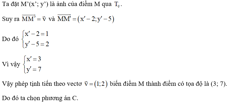 Trong mặt phẳng tọa độ Oxy, cho điểm M(2; 5). Phép tịnh tiến theo vectơ v=(1,2)  biến điểm M thành điểm có tọa độ là A. (3; 1). B. (1; 6). C. (3; 7). D. (4; 7). (ảnh 1)