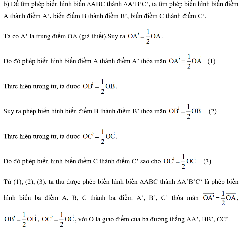 Trong Hình 1, cho biết A’, B’, C’ lần lượt là trung điểm của OA, OB, OC. a) Xét xem hai tam giác ABC và A’B’C’ đồng dạng không? b) Thảo luận nhóm để tìm xem có phép biến hình nào biến tam giác ABC thành tam giác A’B’C’ không? (ảnh 3)