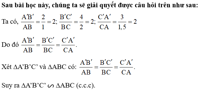 Mảnh đất trồng hoa của nhà bạn Hằng có dạng hình tam giác với độ dài các cạnh là 2 m, 3 m, 4 m. Bạn Hằng vẽ tam giác ABC có độ dài các cạnh là 1 cm, 1,5 cm, 2 cm để mô tả hình ảnh mảnh vườn đó (Hình 56a). Bạn Khôi nói rằng tam giác ABC nhỏ quá và vẽ tam giác A’B’C’ có độ dài các cạnh là 2 cm, 3 cm, 4 cm (Hình 56b).   Hai tam giác A’B’C’ và ABC có đồng dạng hay không? (ảnh 2)