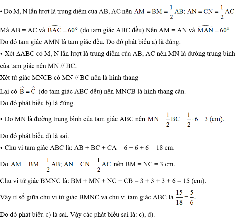 Hình 21 cho biết cạnh của tam giác đều ABC bằng 6 cm; M, N lần lượt là trung điểm các cạnh AB, AC. Chỉ ra phát biểu sai trong các phát biểu sau: a) Tam giác AMN là tam giác đều. b) Hình thang BMNC là hình thang cân. c) Chu vi tứ giác BMNC bằng hai phần ba chu vi tam giác ABC. d) Độ dài đường trung bình MN bằng 2 cm.   (ảnh 2)