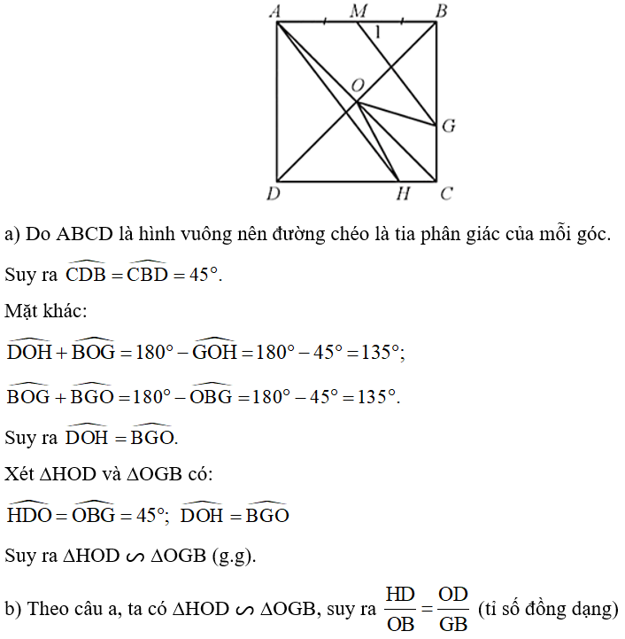 Cho hình vuông ABCD, gọi O là giao điểm của hai đường chéo, lấy G trên cạnh BC, H trên cạnh CD sao cho góc GOH = 45 độ.  Gọi M là trung điểm của AB. Chứng minh: a) ∆HOD ᔕ ∆OGB; b) MG // AH. (ảnh 1)