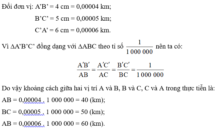 Ba vị trí A, B, C trong thực tiễn lần lượt được mô tả bởi ba đỉnh của tam giác A’B’C’ trên bản vẽ. Biết tam giác A’B’C’ đồng dạng với tam giác ABC theo tỉ số   và A’B’ = 4 cm, B’C’ = 5 cm, C’A’ = 6 cm. Tính khoảng cách giữa hai vị trí A và B, B và C, C và A trong thực tiễn (theo đơn vị kilômét). (ảnh 1)