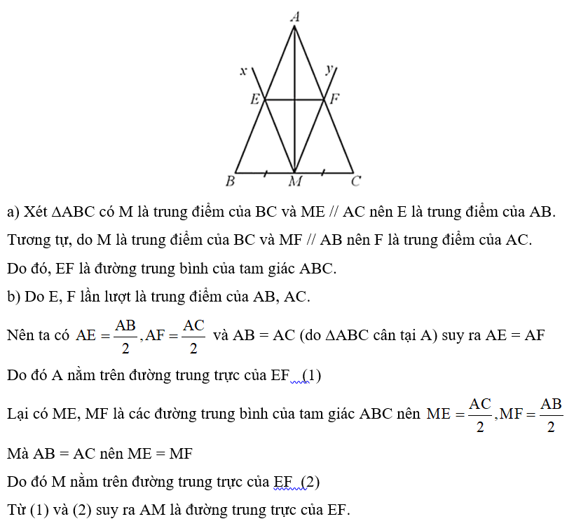 Cho tam giác ABC cân tại A, có M là trung điểm của BC. Kẻ tia Mx song song với AC cắt AB tại E và tia My song song với AB cắt AC tại F. Chứng minh: a) EF là đường trung bình của tam giác ABC; b) AM là đường trung trực của EF. (ảnh 1)