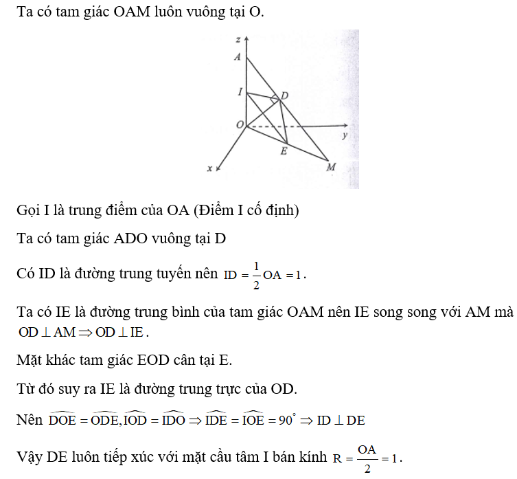 Trong không gian với hệ tọa độ Oxyz, cho điểm A(0;0;2) , điểm M nằm trên mặt phẳng (Oxy) và M khác 0 . Gọi D là hình chiếu vuông góc của O lên AM và E là trung điểm của OM. Biết đường thẳng DE luôn tiếp xúc với một mặt cầu cố định. Tính bán kính mặt cầu đó. (ảnh 1)