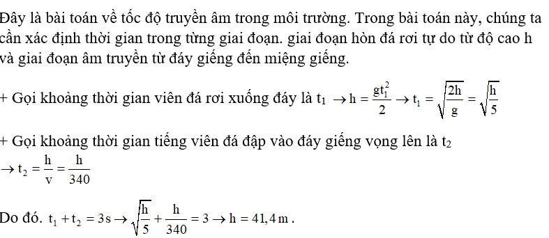 Để ước lượng độ sâu của một giếng cạn nước, một người dùng đồng hồ bấm giây, ghé sát tai vào miệng giếng và thả một hòn đá rơi tự do từ miệng giếng; sau 3 s thì người đó nghe thấy tiếng hòn đá đập vào đáy giếng. Giả sử tốc độ truyền âm trong không khí là 340 m/s, lấy g=10m/s2. Độ sâu ước lượng của giếng có giá trị gần nhất với giá trị nào sau đây? A. 38 m.		B. 41 m.		C. 44 m.		D. 47 m. (ảnh 1)