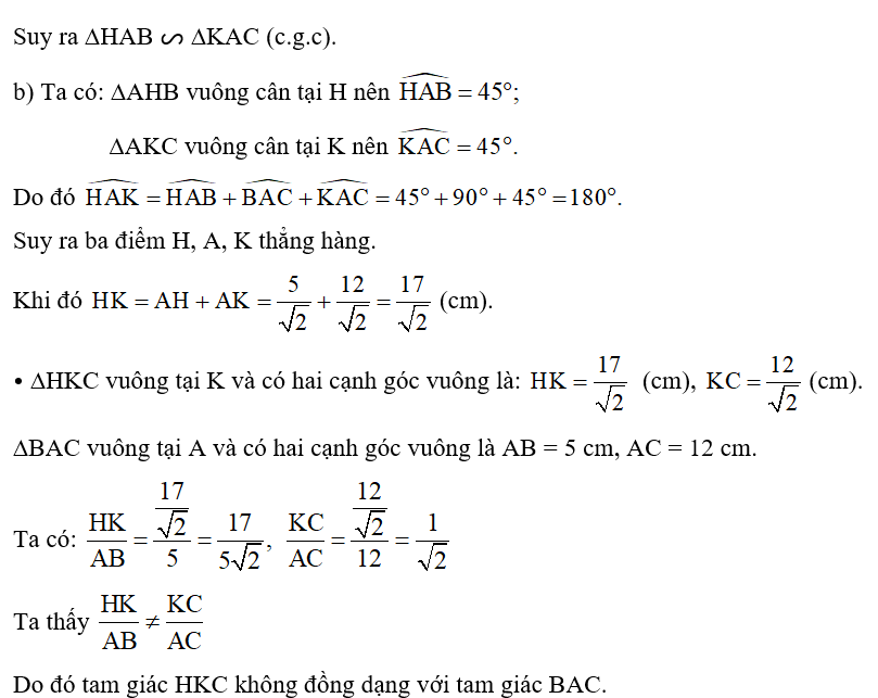 Hình 38 cho biết tam giác ABC vuông ở A, AB = 5 cm, AC = 12 cm. Tam giác HAB vuông cân tại H, tam giác KAC vuông cân tại K. Các cặp tam giác sau có đồng dạng với nhau không? Vì sao? a) Tam giác HAB và tam giác KAC. b) Tam giác HKC và tam giác BAC.   (ảnh 3)