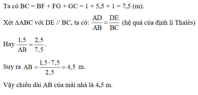 Một ngôi nhà có thiết kế mái như Hình 18 và có các số đo như sau: AD = 1,5 m, DE = 2,5 m, BF = CG = 1 m, FG = 5,5 m. Tính chiều dài AB của mái nhà, biết DE // BC.   (ảnh 2)