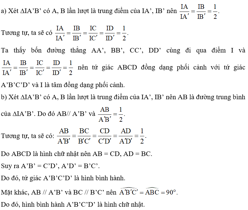 Quan sát Hình 52, biết các điểm A, B, C, D lần lượt là trung điểm của các đoạn thẳng IA’, IB’, IC’, ID’.   a) Cho biết hai tứ giác ABCD và A’B’C’D’ có đò̀ng dạng phối cảnh hay không? Nếu có, hãy chỉ ra tâm đồng dạng phối cảnh. b) Tứ giác A’B’C’D’ có là hình chữ nhật hay không, nếu tứ giác ABCD là hình chữ nhật? Vì sao? (ảnh 2)