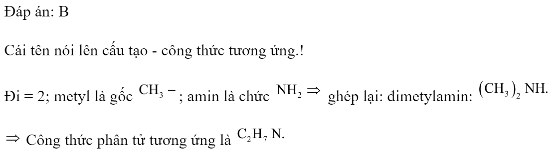 Công thức phân tử của đimetylamin là 	A. 	B. 	C. 	D.  Đáp án: B HD: Cái tên nói lên cấu tạo - công thức tương ứng.! Đi = 2; metyl là gốc ; amin là chức  ghép lại: đimetylamin:   Công thức phân tử tương ứng là  (ảnh 1)