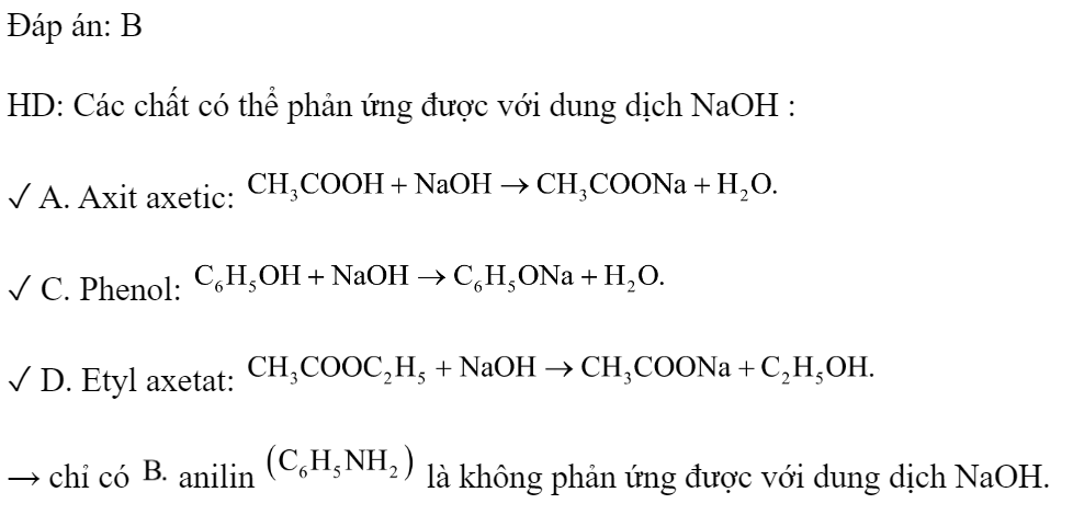 Chất nào sau đây không phản ứng được với dung dịch NaOH? 	A. Axit axetic.		B. Anilin. 	C. Phenol.		D. Etyl axetat. Đáp án: B HD: Các chất có thể phản ứng được với dung dịch NaOH : ✓ A. Axit axetic:  ✓ C. Phenol:  ✓ D. Etyl axetat:  → chỉ có  anilin  là không phản ứng được với dung dịch NaOH. (ảnh 1)