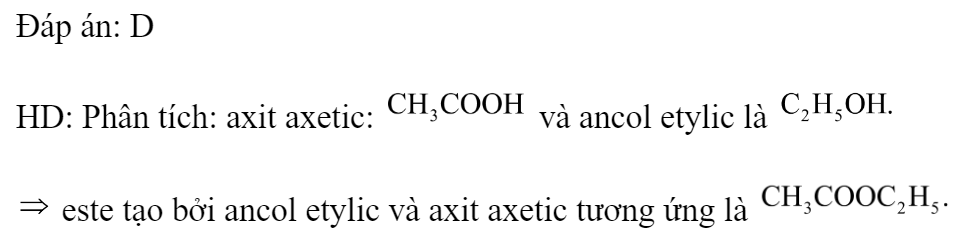 Este X được tạo bởi ancol etylic và axit axetic. Công thức của X là 	A. 		B.  	C. 		D.  Đáp án: D HD: Phân tích: axit axetic:  và ancol etylic là   este tạo bởi ancol etylic và axit axetic tương ứng là  (ảnh 1)