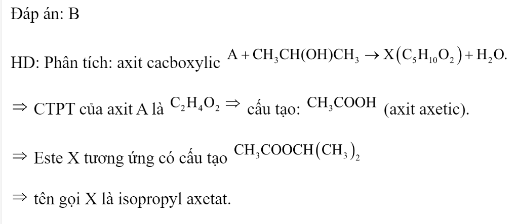 Cho axit cacboxylic tác dụng với propan-2-ol có xúc tác  đặc, đun nóng tạo ra este X có công thức phân tử  Tên gọi của X là 	A. n-propyl axetat		B. isopropyl axetat 	C. propyl propionat		D. isopropyl propionat Đáp án: B HD: Phân tích: axit cacboxylic   CTPT của axit A là  cấu tạo:  (axit axetic).  Este X tương ứng có cấu tạo   tên gọi X là isopropyl axetat. (ảnh 3)