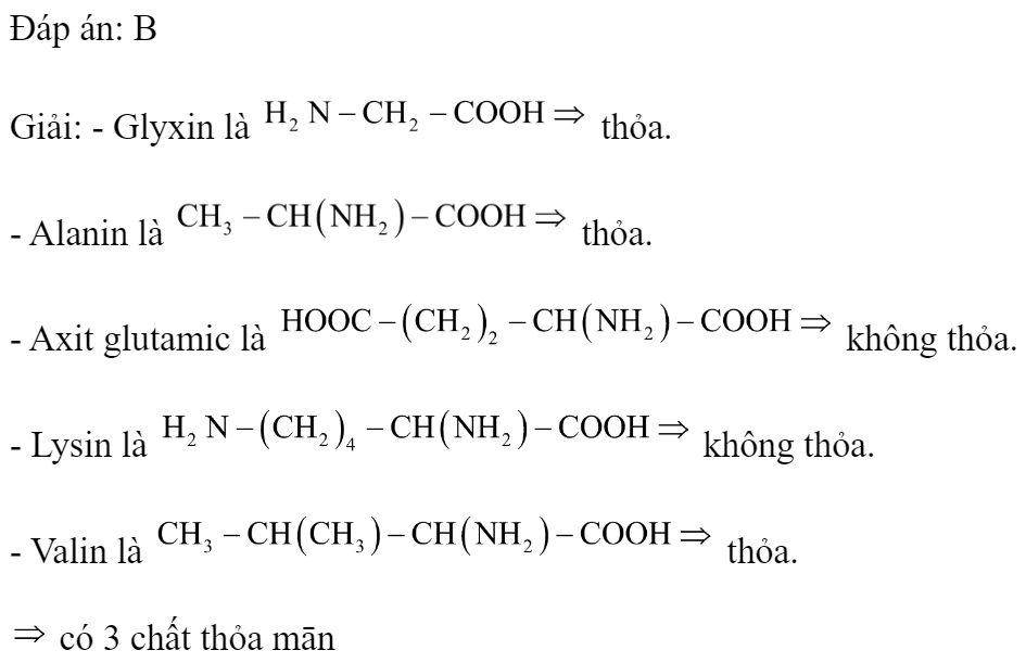 Trong các amino axit sau: glyxin, alanin, axit glutamic, lysin và valin có bao nhiêu chất có số nhóm amino bằng số nhóm cacboxyl? 	A. 2.	B. 3.	C. 4.	D. 1. Đáp án: B Giải: - Glyxin là  thỏa. - Alanin là  thỏa. - Axit glutamic là  không thỏa. - Lysin là  không thỏa. - Valin là  thỏa.  có 3 chất thỏa mān  (ảnh 1)