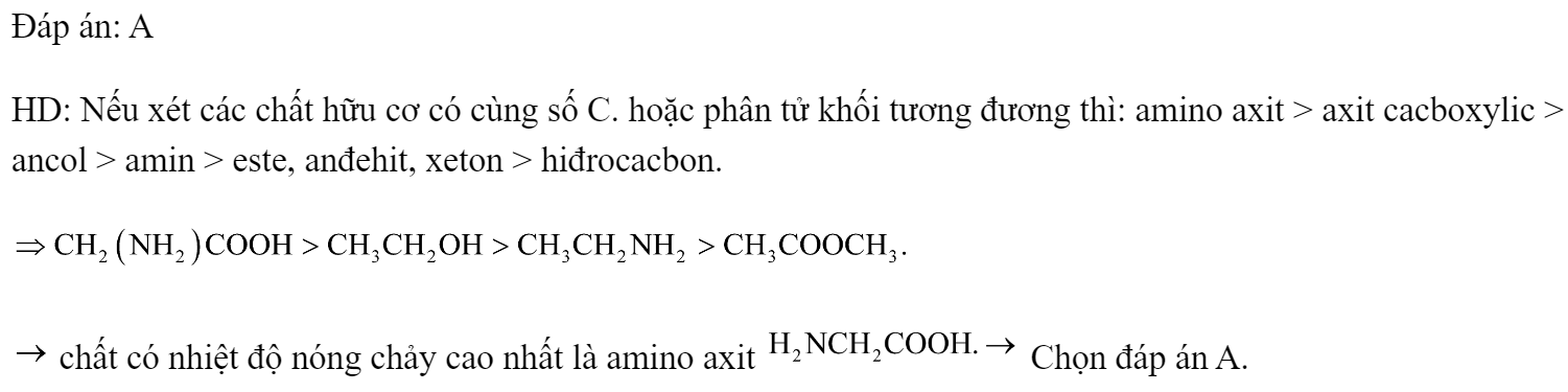 Chất nào có nhiệt độ nóng chảy cao nhất trong các chất sau? 	A. 		B.  	C. 		D.  Đáp án: A HD: Nếu xét các chất hữu cơ có cùng số C. hoặc phân tử khối tương đương thì: amino axit > axit cacboxylic > ancol > amin > este, anđehit, xeton > hiđrocacbon.   chất có nhiệt độ nóng chảy cao nhất là amino axit  Chọn đáp án A. (ảnh 1)