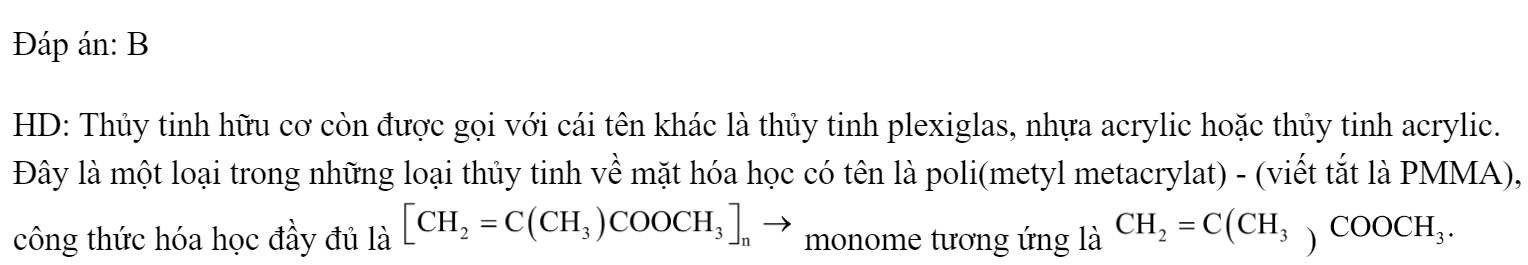 Thủy tinh hữu cơ (hay thủy tinh plexiglas) là một vật liệu quan trong, được sử dụng làm kính lúp, thấu kính, kính chống đạn,..Thủy tinh hữu cơ được tổng hợp từ phản ứng trùng hợp 	A. 		B.  	C. 		D.  Đáp án: B HD: Thủy tinh hữu cơ còn được gọi với cái tên khác là thủy tinh plexiglas, nhựa acrylic hoặc thủy tinh acrylic. Đây là một loại trong những loại thủy tinh về mặt hóa học có tên là poli(metyl metacrylat) - (viết tắt là PMMA), công thức hóa học đầy đủ là  monome tương ứng là  )  (ảnh 1)