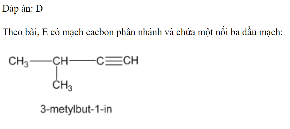 Cho hydrocarbon E (mạch carbon phân nhánh) có công thức phân tử là   Biết E có khả năng tác dụng với nước bromine và tham gia phản ứng với  trong dung dịch  Tên gọi của E theo IUPAC là 	A. 2-methylpent-1-yne.		B. pent-1-yne. 	C. 2-methylbut-3-yne.		D. 3-methylbut-1-yne. Đáp án: D Theo bài, E có mạch cacbon phân nhánh và chứa một nối ba đầu mạch: (ảnh 1)