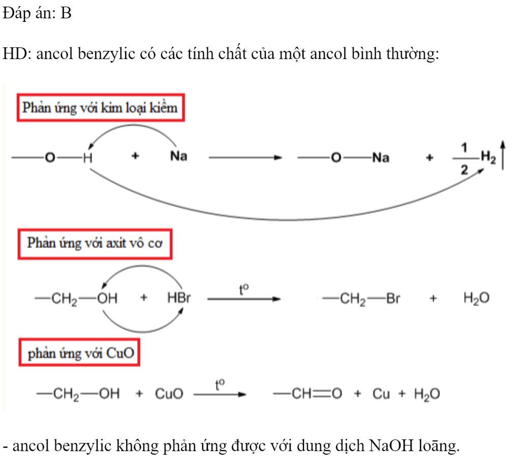Khi đun nóng, ancol benzylic không tác dụng với chất nào sau đây? 	A. Na.		B. NaOH (dung dịch loãng). 	C. HBr (dung dịch đậm đặc).	D. CuO. Đáp án: B HD: ancol benzylic có các tính chất của một ancol bình thường:  - ancol benzylic không phản ứng được với dung dịch NaOH loāng. (ảnh 1)