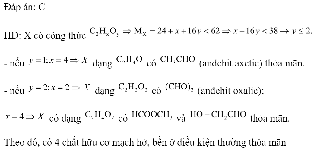 Ứng với công thức  có bao nhiêu chất hữu cơ mạch hở, bền ở điều kiện thường và có phản ứng tráng bạc? 	A. 1.	B. 3.	C. 4.	D. 2. Đáp án: C HD: X có công thức  - nếu  dạng  có  (anđehit axetic) thỏa mān. - nếu  dạng  có  (anđehit oxalic);  có dạng  có  và  thỏa mān. Theo đó, có 4 chất hữu cơ mạch hở, bền ở điều kiện thường thỏa mān  (ảnh 2)