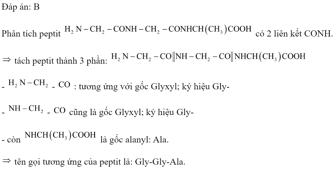 Tên gọi của peptit  là 	A. Gly-Ala-Gly		B. Gly-Gly-Ala 	C. Ala-Gly-Gly		D. Gly-Ala-Ala Đáp án: B HD: Phân tích peptit  có 2 liên kết CONH.  tách peptit thành 3 phần:  -  -  : tương ứng với gốc Glyxyl; ký hiệu Gly- -  -  cũng là gốc Glyxyl; ký hiệu Gly- - còn  là gốc alanyl: Ala.  tên gọi tương ứng của peptit là: Gly-Gly-Ala. (ảnh 2)