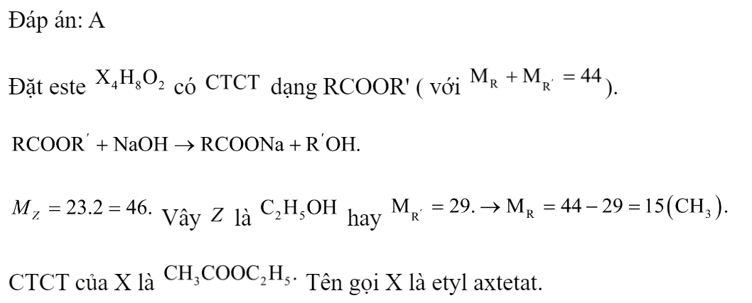 Thủy phân este X có công thức phân tử  trong dung dịch NaOH thu được hỗn hợp 2 chất hữu cơ Y và Z trong đó Z có tỉ khối hơi so với  bằng 23. Tên của X là 	A. etyl axetat.		B. metyl axetat. 	C. metyl propionat.		D. propyl fomat. Đáp án: A Đặt este  có  dạng RCOOR' ( với ).   Vây  là  hay  CTCT của X là  Tên gọi X là etyl axtetat.  (ảnh 3)