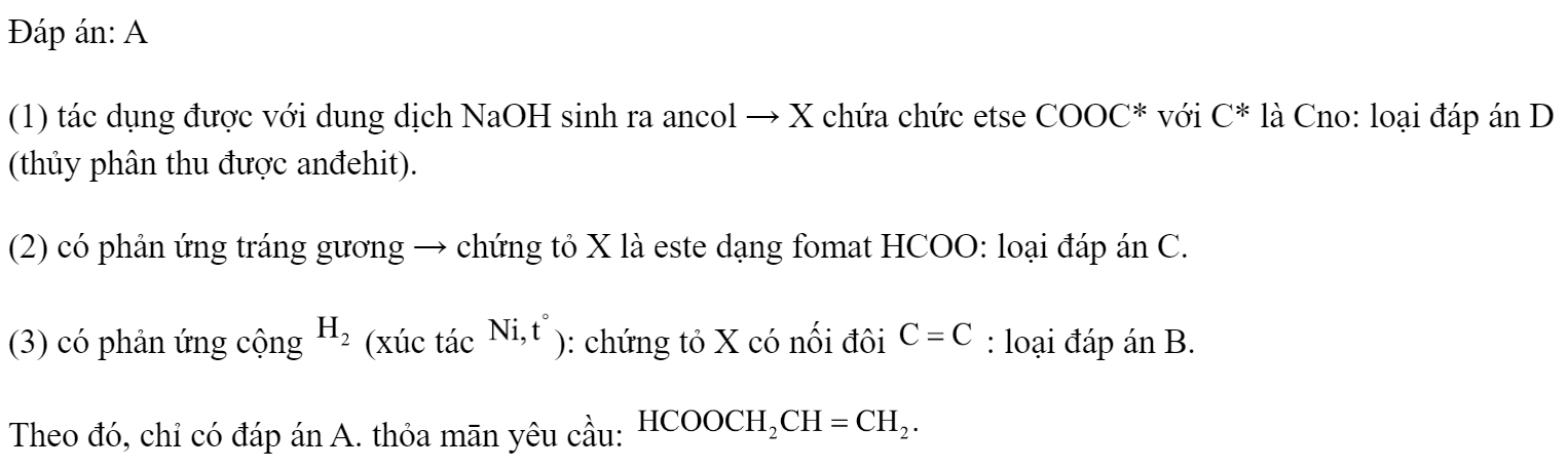 Chất hữu cơ X có các tính chất: (1) tác dụng được với dung dịch NaOH sinh ra ancol; (2) có phản ứng tráng gương; (3) có phản ứng cộng  (xúc tác Ni, to). Vậy X có thể là chất nào trong các chất sau đây? 	A. 	B.  	C. 		D.  Đáp án: A (1) tác dụng được với dung dịch NaOH sinh ra ancol → X chứa chức etse COOC* với C* là Cno: loại đáp án D (thủy phân thu được anđehit). (2) có phản ứng tráng gương → chứng tỏ X là este dạng fomat HCOO: loại đáp án C. (3) có phản ứng cộng  (xúc tác ): chứng tỏ X có nối đôi  : loại đáp án B. Theo đó, chỉ có đáp án A. thỏa mān yêu cầu:  (ảnh 2)