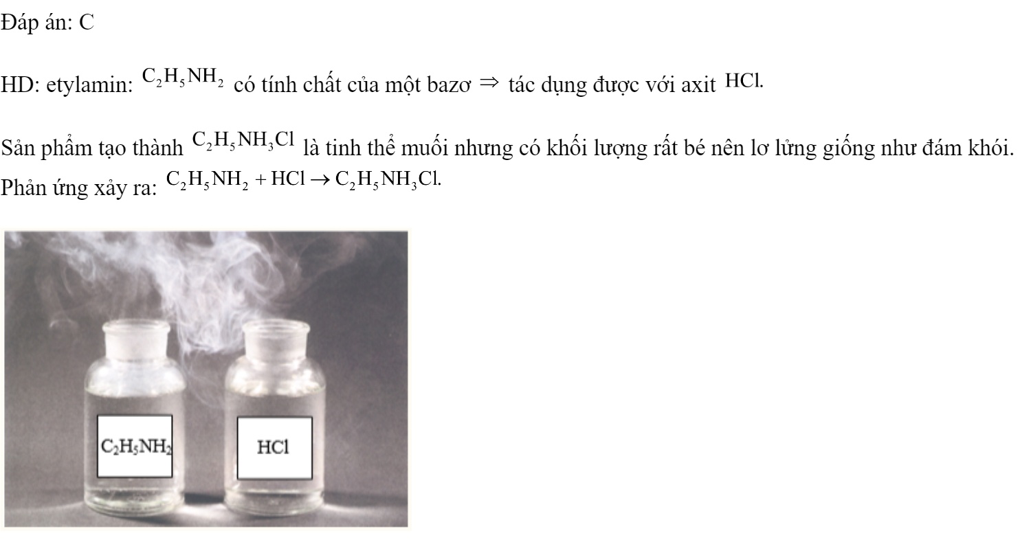 Etylamin  tác dụng được với chất nào sau đây trong dung dịch? 	A. 	B. NaOH.	C. HCl.	D. KCl. Đáp án: C HD: etylamin:  có tính chất của một bazơ  tác dụng được với axit  Sản phẩm tạo thành  là tinh thể muối nhưng có khối lượng rất bé nên lơ lửng giống như đám khói. Phản ứng xảy ra:  (ảnh 2)