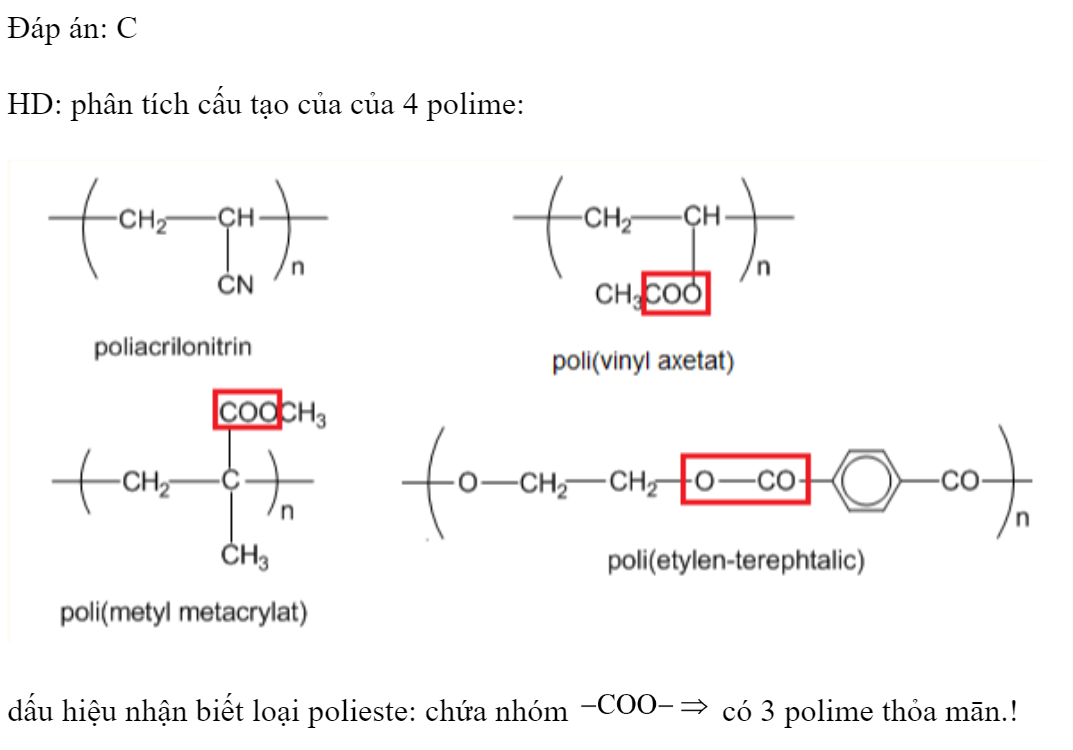 Cho các polime: (1) poliacrilonitrin, (2) poli(vinyl axetat), (3) poli(metyl metacrylat), (4) poli(etylen terephtalat). Số polime thuộc loại polieste là 	A. 1.	B. 2.	C. 3.	D. 4. Đáp án: C HD: phân tích cấu tạo của của 4 polime:  dấu hiệu nhận biết loại polieste: chứa nhóm  có 3 polime thỏa mān.! (ảnh 1)