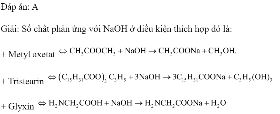 Cho dãy các chất: metyl axetat, tristearin, anilin, glyxin. Số chất có phản ứng với NaOH trong dung dịch ở điều kiện thích hợp là 	A. 3.	B. 4.	C. 2.	D. 1. Đáp án: A Giải: Số chất phản ứng với NaOH ở điều kiện thích hợp đó là: + Metyl axetat  + Tristearin  + Glyxin  (ảnh 1)