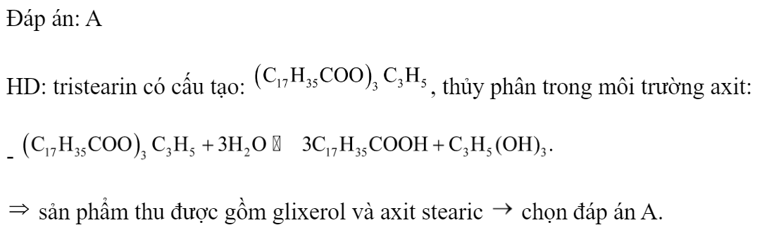Thủy phân hoàn toàn tristearin trong môi trường axit thu được? A.  và 	B.  và  C.  và 	D.  và  Đáp án: A HD: tristearin có cấu tạo: , thủy phân trong môi trường axit: -   sản phẩm thu được gồm glixerol và axit stearic  chọn đáp án A.  (ảnh 1)