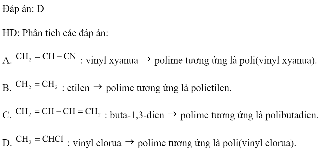 Poli(vinyl clorua) được điều chế trực tiếp từ monome nào sau đây? 	A. 		B.  	C. 	D.  Đáp án: D HD: Phân tích các đáp án: A.  : vinyl xyanua  polime tương ứng là poli(vinyl xyanua). B.  : etilen  polime tương ứng là polietilen. C.  : buta-1,3-đien  polime tương ứng là polibutađien. D.  : vinyl clorua  polime tương ứng là poli(vinyl clorua). (ảnh 1)