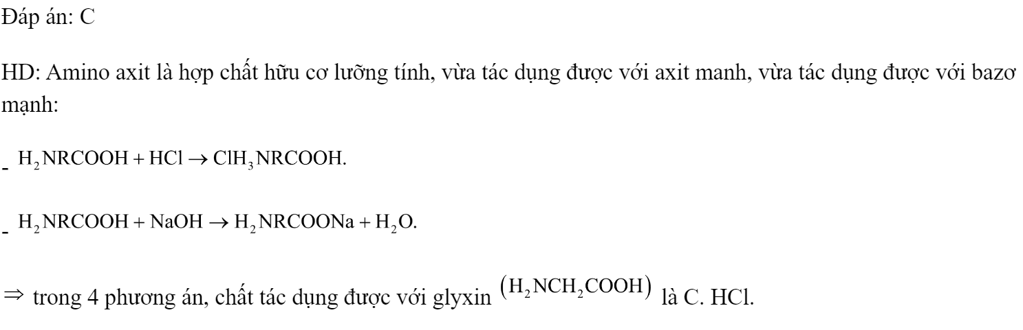 Axit aminoaxetic  tác dụng được với dung dịch nào sau đây? 	A. .	B. NaCl.	C. HCl.	D. . Đáp án: C HD: Amino axit là hợp chất hữu cơ lưỡng tính, vừa tác dụng được với axit manh, vừa tác dụng được với bazơ mạnh: -  -   trong 4 phương án, chất tác dụng được với glyxin  là C. HCl. (ảnh 2)