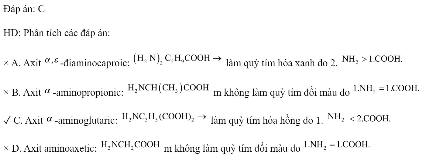 Dung dịch chất nào sau đây làm quỳ tím chuyển thành màu hồng? A. Axit a, -điaminocaproic.	B. Axit a-aminopropionic. C. Axit a-aminoglutaric.		D. Axit aminoaxetic. Đáp án: C HD: Phân tích các đáp án: × A. Axit -điaminocaproic:  làm quỳ tím hóa xanh do 2.  × B. Axit -aminopropionic:  m không làm quỳ tím đổi màu do  ✓ C. Axit -aminoglutaric:  làm quỳ tím hóa hồng do 1.   × D. Axit aminoaxetic:  m không làm quỳ tím đổi màu do  (ảnh 1)