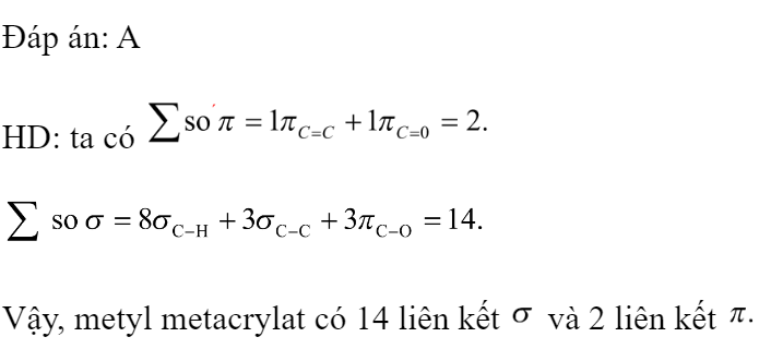 Metyl metacrylat (nguyên liệu chế tạo polime dùng sản xuất thủy tinh hữu cơ) có công thức cấu tạo như sau:  Số liên kết  và số liên kết  trong một phân tử trên lần lượt là 	A. 14 và 2.	B. 8 và 4.	C. 8 và 2.	D. 12 và 2. Đáp án: A HD: ta có   Vậy, metyl metacrylat có 14 liên kết  và 2 liên kết   Chọn A.  (ảnh 3)