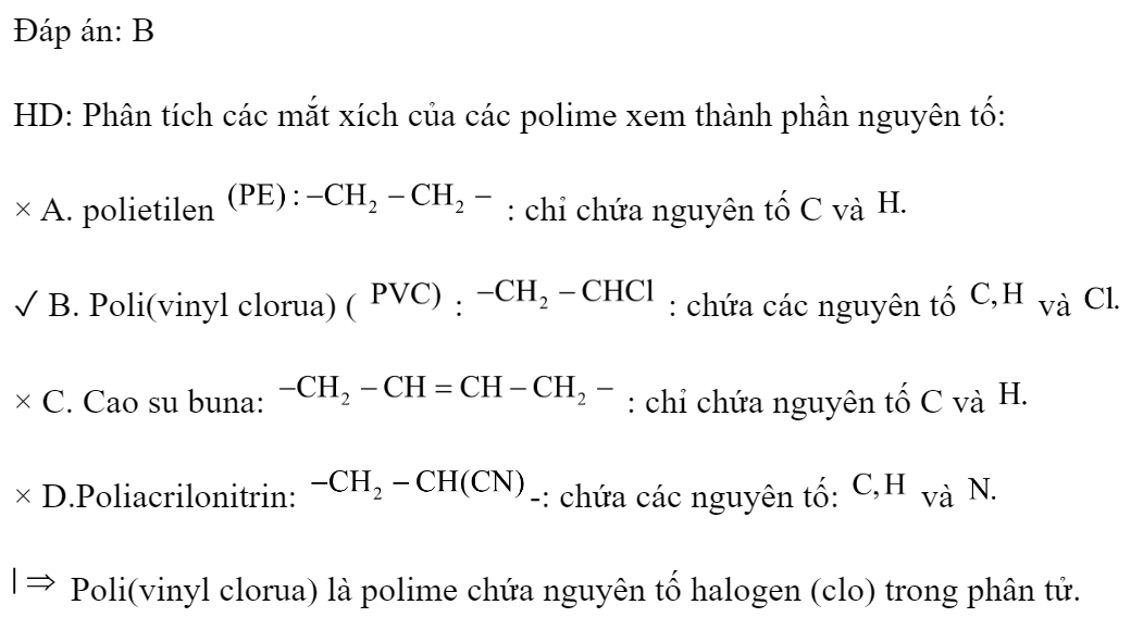 Polime nào sau đây có chứa nguyên tố halogen? 	A. PE.	B. PVC.	C. Cao su buna.	D. Tơ olon. Đáp án: B HD: Phân tích các mắt xích của các polime xem thành phần nguyên tố: × A. polietilen  : chỉ chứa nguyên tố C và  ✓ B. Poli(vinyl clorua) (  :  : chứa các nguyên tố  và  × C. Cao su buna:  : chỉ chứa nguyên tố C và  × D.Poliacrilonitrin: -: chứa các nguyên tố:  và   Poli(vinyl clorua) là polime chứa nguyên tố halogen (clo) trong phân tử. (ảnh 1)