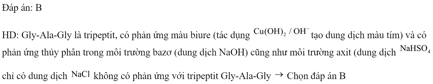 Gly-Ala-Gly không phản ứng được với 	A. dung dịch NaOH.		B. dung dịch NaCl. 	C. dung dịch 		D.  Đáp án: B HD: Gly-Ala-Gly là tripeptit, có phản ứng màu biure (tác dụng tạo dung dịch màu tím) và có phản ứng thủy phân trong môi trường bazơ (dung dịch NaOH) cũng như môi trường axit (dung dịch  . chỉ có dung dịch  không có phản ứng với tripeptit Gly-Ala-Gly  Chọn đáp án B (ảnh 1)