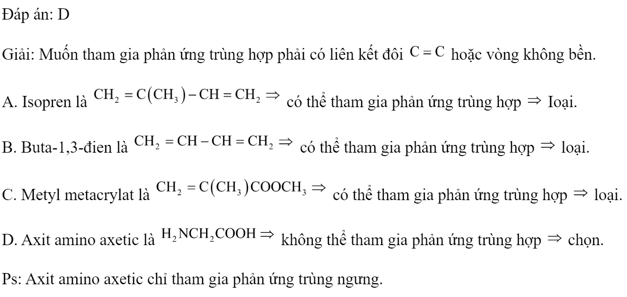 Dung dịch chất nào sau đây không thể tham gia phản ứng trùng hợp? 	A. Isopren.		B. Buta-1,3 - đien. 	C. Metyl metacrylat.		D. Axit amino axetic. Đáp án: D Giải: Muốn tham gia phản ứng trùng hợp phải có liên kết đôi  hoặc vòng không bền. A. Isopren là  có thể tham gia phản ứng trùng hợp  Ioại. B. Buta-1,3-đien là  có thể tham gia phản ứng trùng hợp  loại. C. Metyl metacrylat là  có thể tham gia phản ứng trùng hợp  loại. D. Axit amino axetic là  không thể tham gia phản ứng trùng hợp  chọn. Ps: Axit amino axetic chỉ tham gia phản ứng trùng ngưng. (ảnh 1)